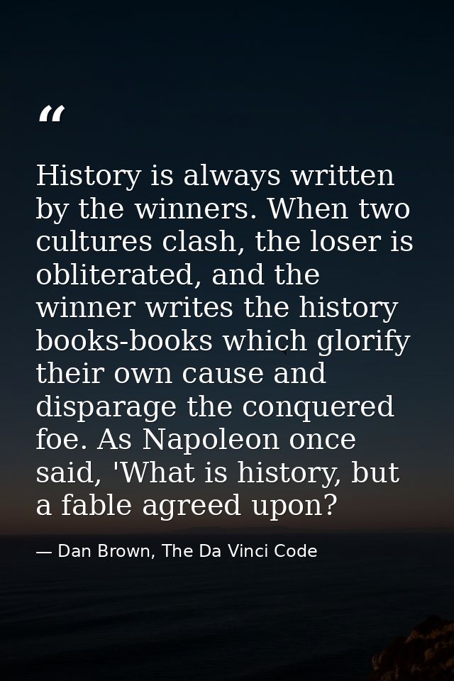 History is always written by the winners. When two cultures clash, the loser is obliterated, and the winner writes the h — Dan Brown, The Da Vinci Code