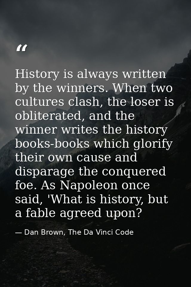 History is always written by the winners. When two cultures clash, the loser is obliterated, and the winner writes the h — Dan Brown, The Da Vinci Code
