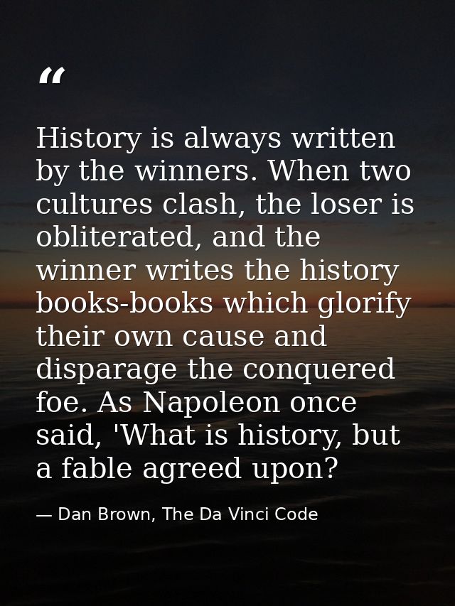 History is always written by the winners. When two cultures clash, the loser is obliterated, and the winner writes the h — Dan Brown, The Da Vinci Code