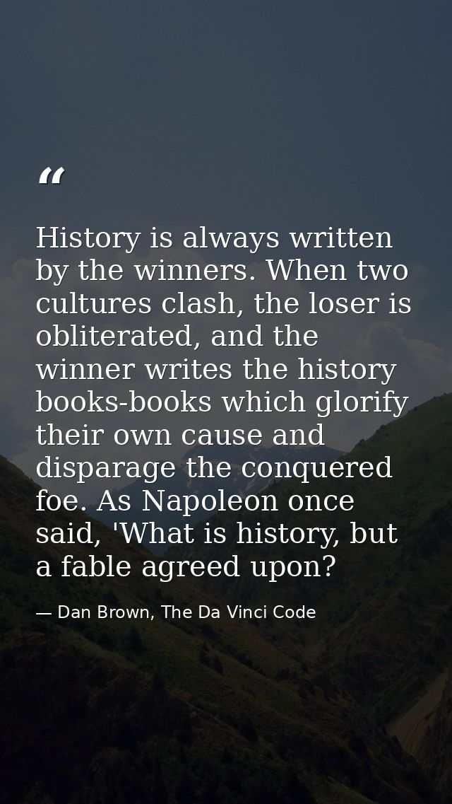 History is always written by the winners. When two cultures clash, the loser is obliterated, and the winner writes the h — Dan Brown, The Da Vinci Code