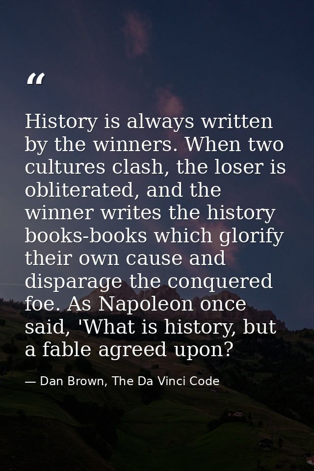 History is always written by the winners. When two cultures clash, the loser is obliterated, and the winner writes the h — Dan Brown, The Da Vinci Code
