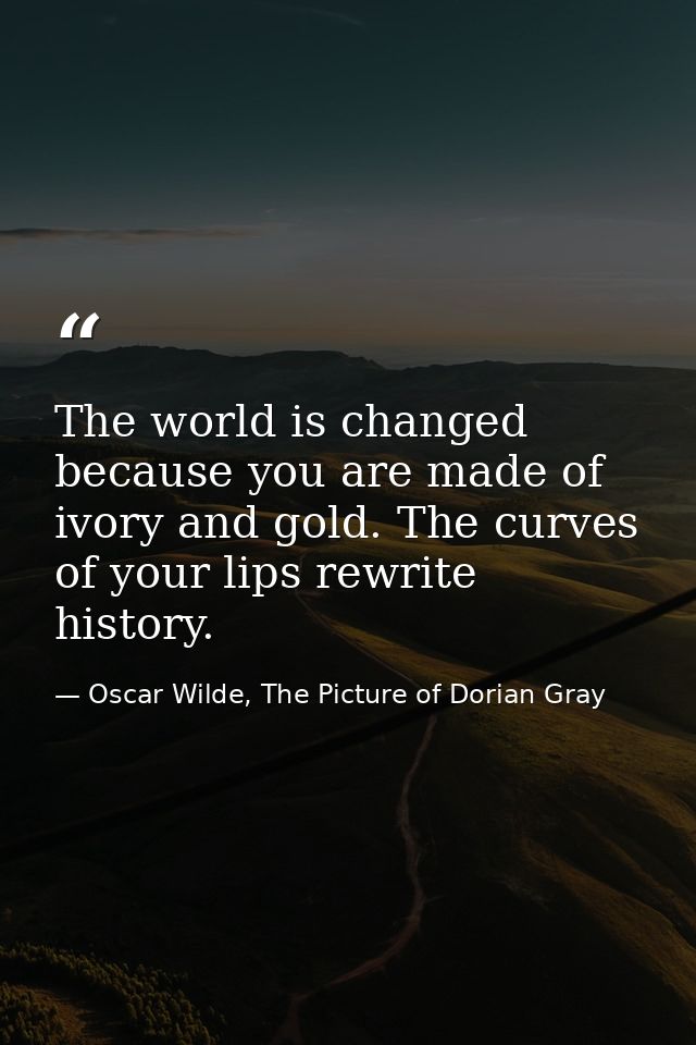 The world is changed because you are made of ivory and gold. The curves of your lips rewrite history. — Oscar Wilde, The Picture of Dorian Gray