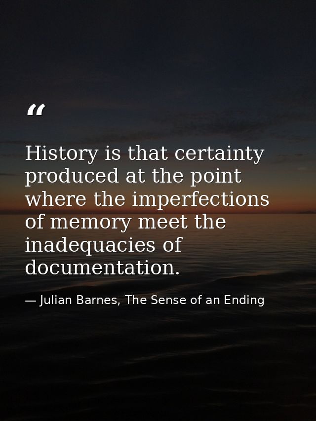 History is that certainty produced at the point where the imperfections of memory meet the inadequacies of documentation — Julian Barnes, The Sense of an Ending