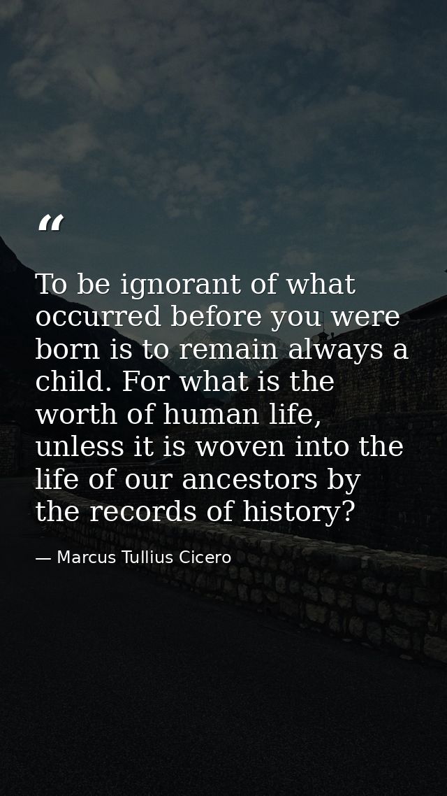 To be ignorant of what occurred before you were born is to remain always a child. For what is the worth of human life, u — Marcus Tullius Cicero