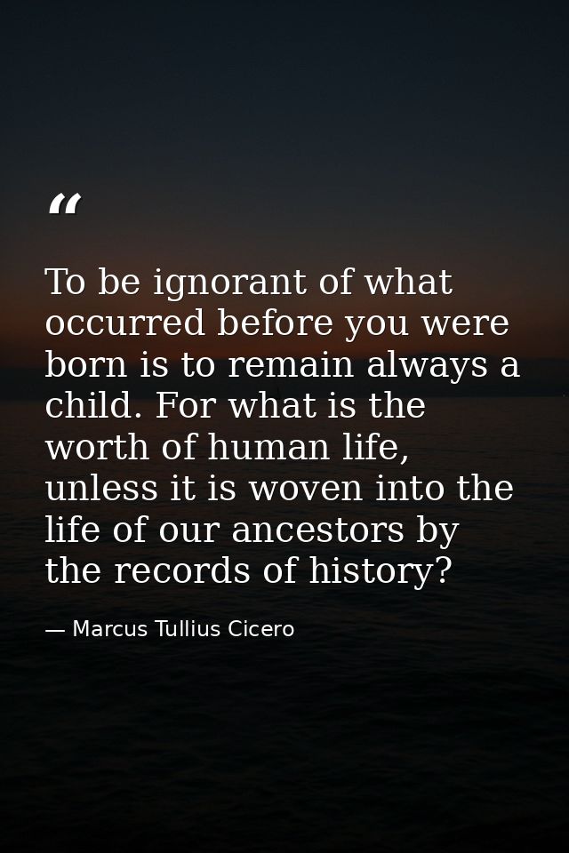 To be ignorant of what occurred before you were born is to remain always a child. For what is the worth of human life, u — Marcus Tullius Cicero