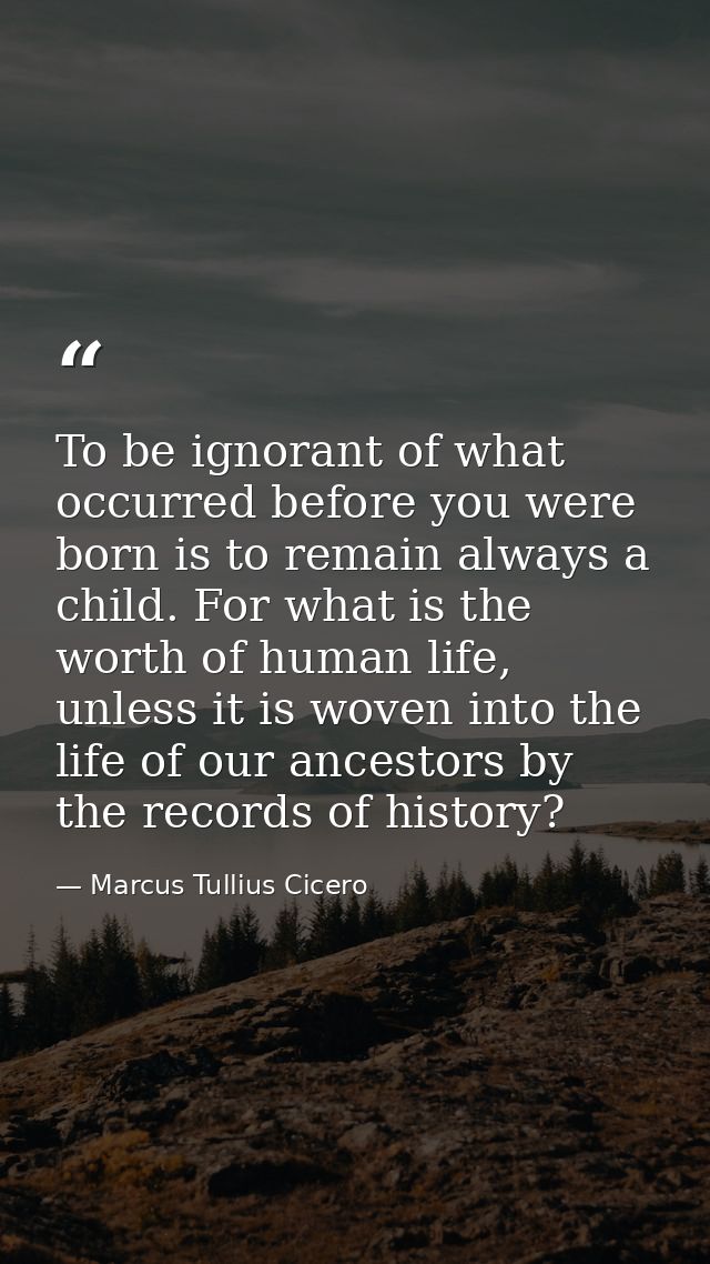To be ignorant of what occurred before you were born is to remain always a child. For what is the worth of human life, u — Marcus Tullius Cicero