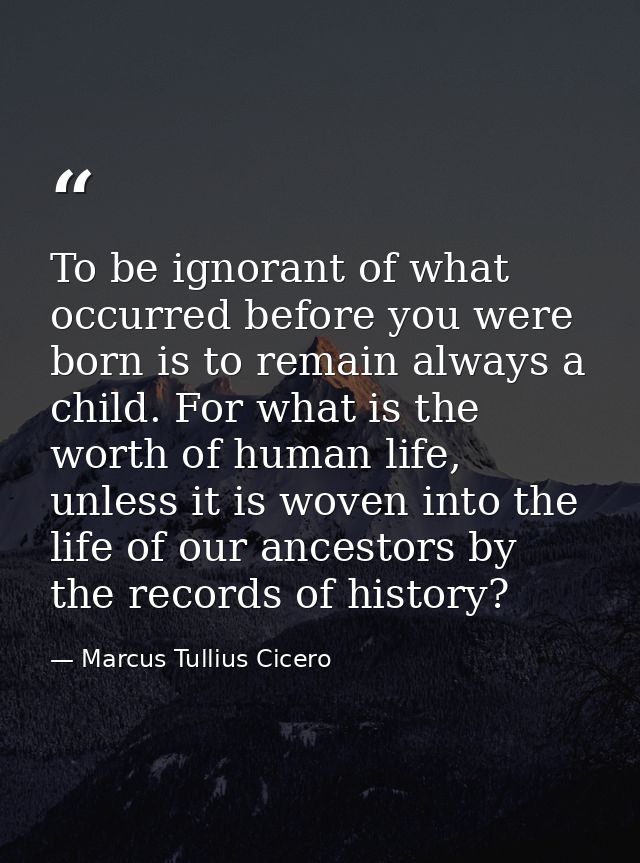 To be ignorant of what occurred before you were born is to remain always a child. For what is the worth of human life, u — Marcus Tullius Cicero