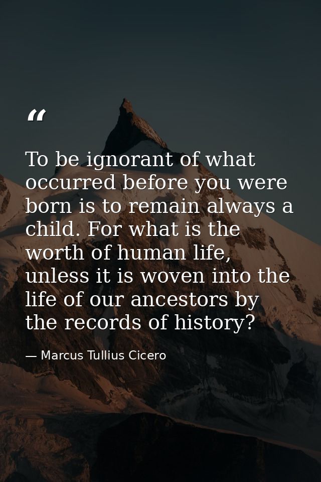 To be ignorant of what occurred before you were born is to remain always a child. For what is the worth of human life, u — Marcus Tullius Cicero