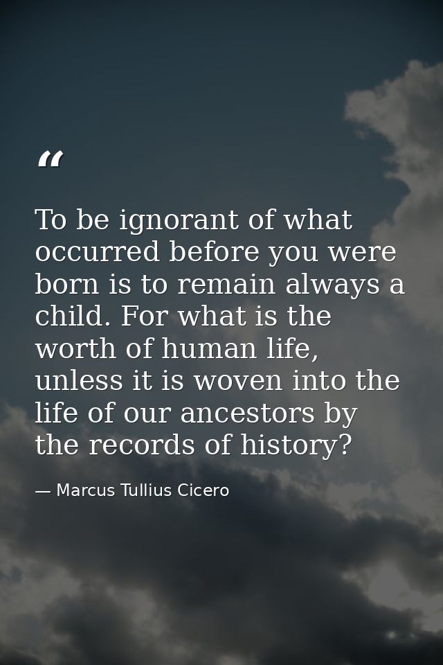 To be ignorant of what occurred before you were born is to remain always a child. For what is the worth of human life, u — Marcus Tullius Cicero