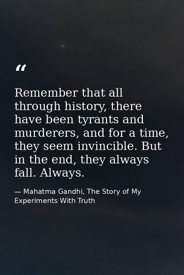 Remember that all through history, there have been tyrants and murderers, and for a time, they seem invincible. But in t — Mahatma Gandhi, The Story of My Experiments With Truth