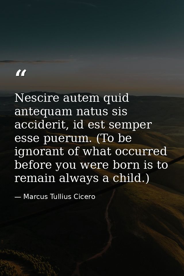 Nescire autem quid antequam natus sis acciderit, id est semper esse puerum. (To be ignorant of what occurred before you  — Marcus Tullius Cicero