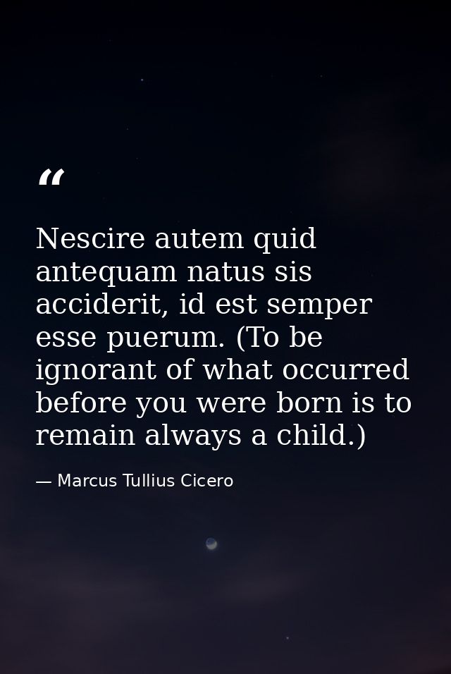 Nescire autem quid antequam natus sis acciderit, id est semper esse puerum. (To be ignorant of what occurred before you  — Marcus Tullius Cicero