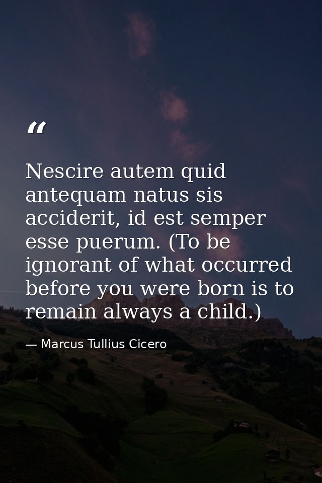 Nescire autem quid antequam natus sis acciderit, id est semper esse puerum. (To be ignorant of what occurred before you  — Marcus Tullius Cicero