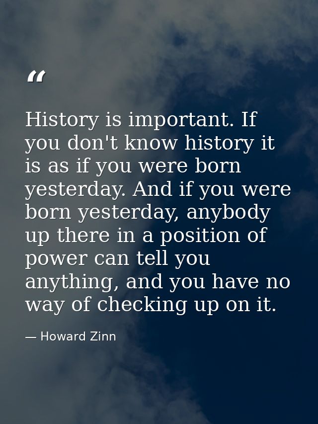 History is important. If you don't know history it is as if you were born yesterday. And if you were born yesterday, any — Howard Zinn