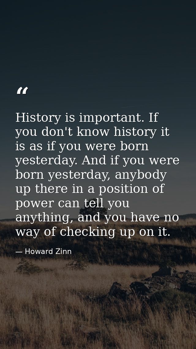 History is important. If you don't know history it is as if you were born yesterday. And if you were born yesterday, any — Howard Zinn