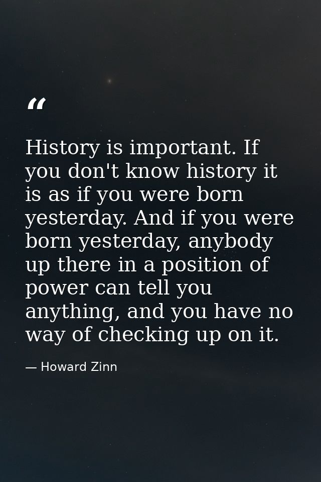 History is important. If you don't know history it is as if you were born yesterday. And if you were born yesterday, any — Howard Zinn