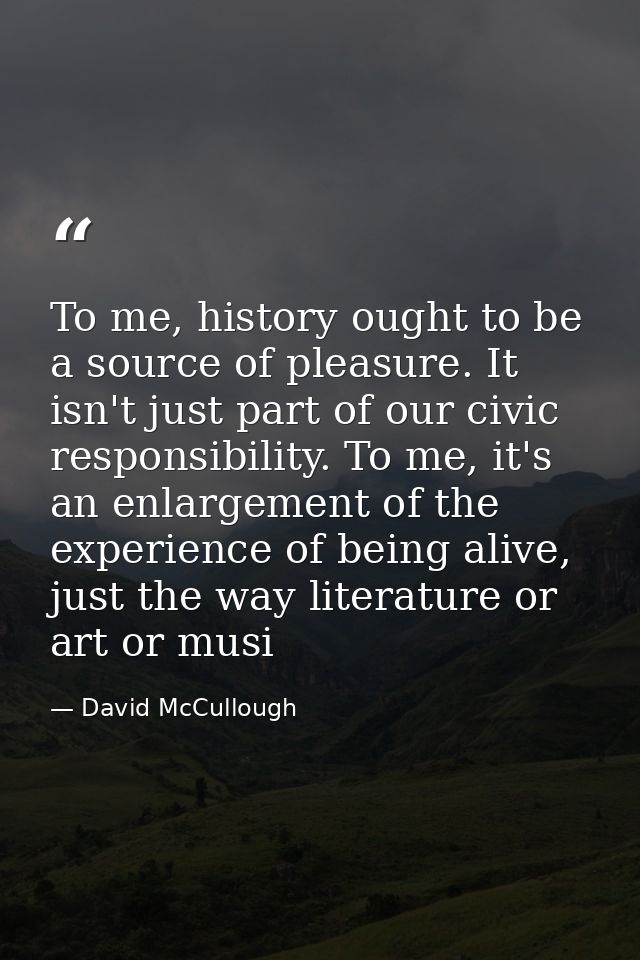 To me, history ought to be a source of pleasure. It isn't just part of our civic responsibility. To me, it's an enlargem — David McCullough