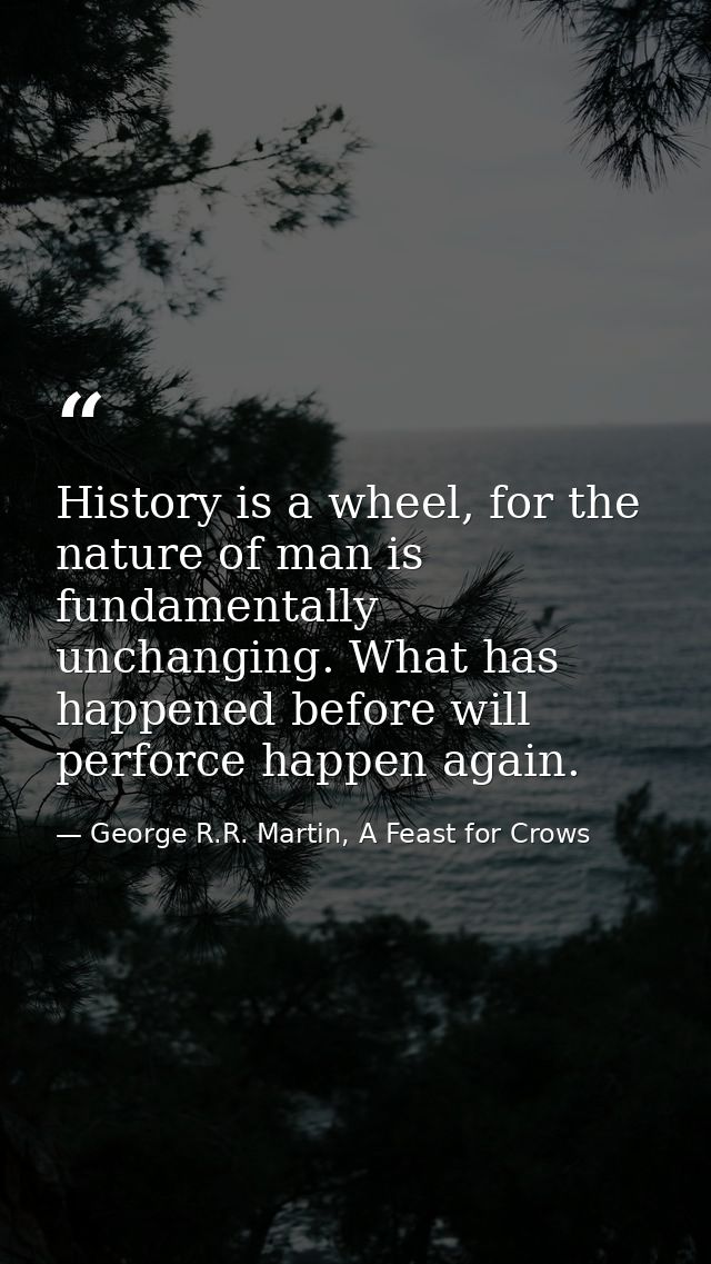 History is a wheel, for the nature of man is fundamentally unchanging. What has happened before will perforce happen aga — George R.R. Martin, A Feast for Crows