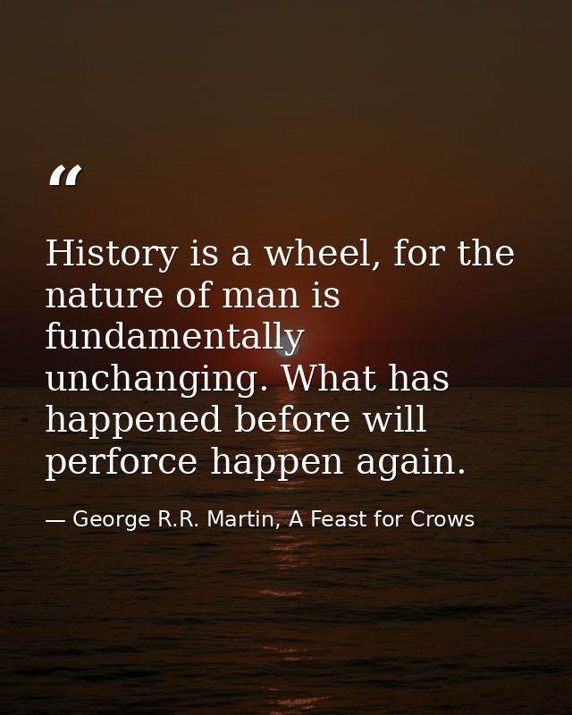 History is a wheel, for the nature of man is fundamentally unchanging. What has happened before will perforce happen aga — George R.R. Martin, A Feast for Crows