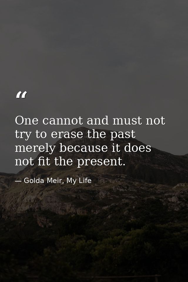 One cannot and must not try to erase the past merely because it does not fit the present. — Golda Meir, My Life