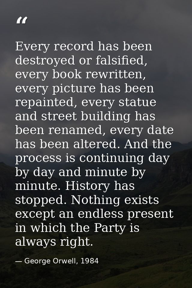 Every record has been destroyed or falsified, every book rewritten, every picture has been repainted, every statue and s — George Orwell, 1984