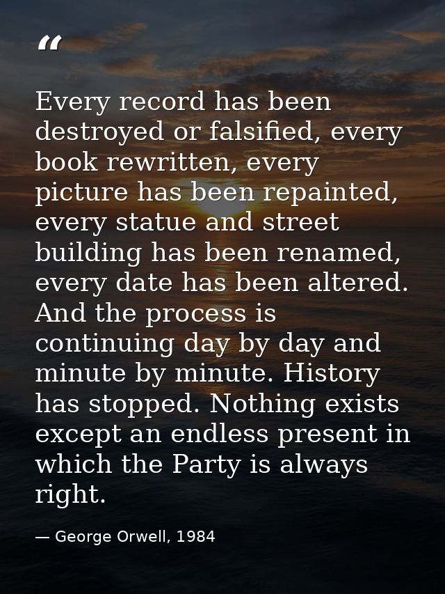 Every record has been destroyed or falsified, every book rewritten, every picture has been repainted, every statue and s — George Orwell, 1984