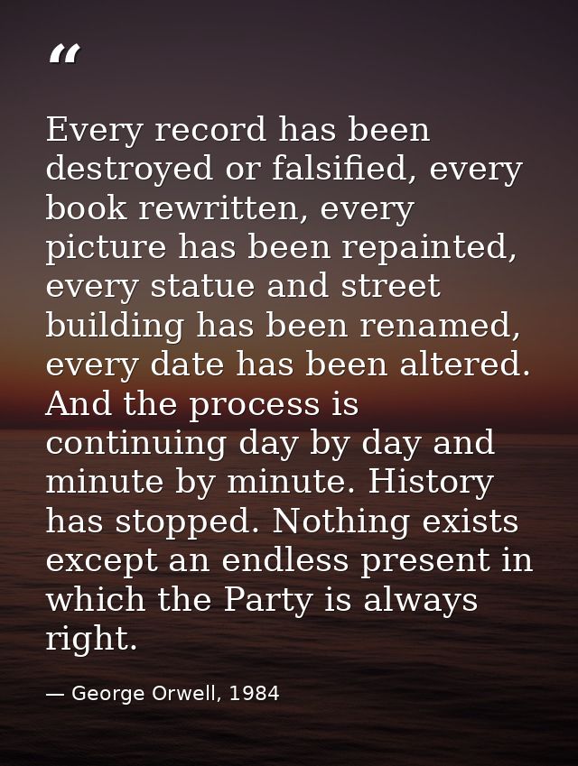 Every record has been destroyed or falsified, every book rewritten, every picture has been repainted, every statue and s — George Orwell, 1984