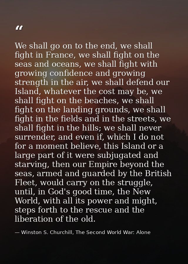 We shall go on to the end, we shall fight in France, we shall fight on the seas and oceans, we shall fight with growing  — Winston S. Churchill, The Second World War: Alone