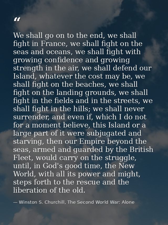 We shall go on to the end, we shall fight in France, we shall fight on the seas and oceans, we shall fight with growing  — Winston S. Churchill, The Second World War: Alone