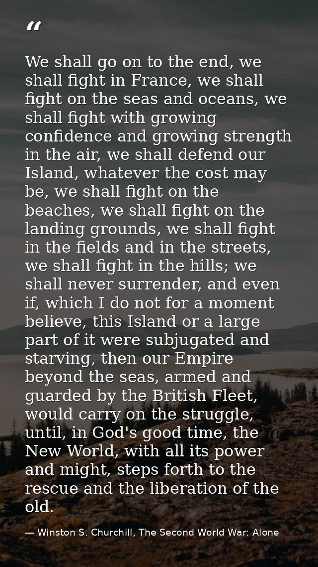 We shall go on to the end, we shall fight in France, we shall fight on the seas and oceans, we shall fight with growing  — Winston S. Churchill, The Second World War: Alone