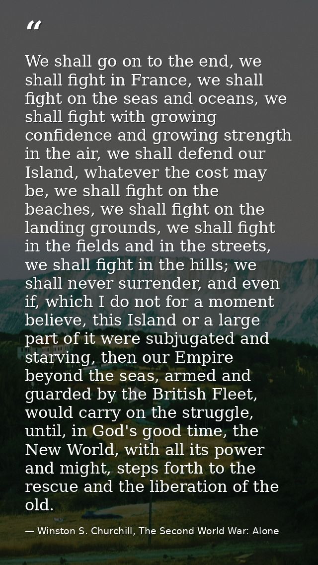 We shall go on to the end, we shall fight in France, we shall fight on the seas and oceans, we shall fight with growing  — Winston S. Churchill, The Second World War: Alone