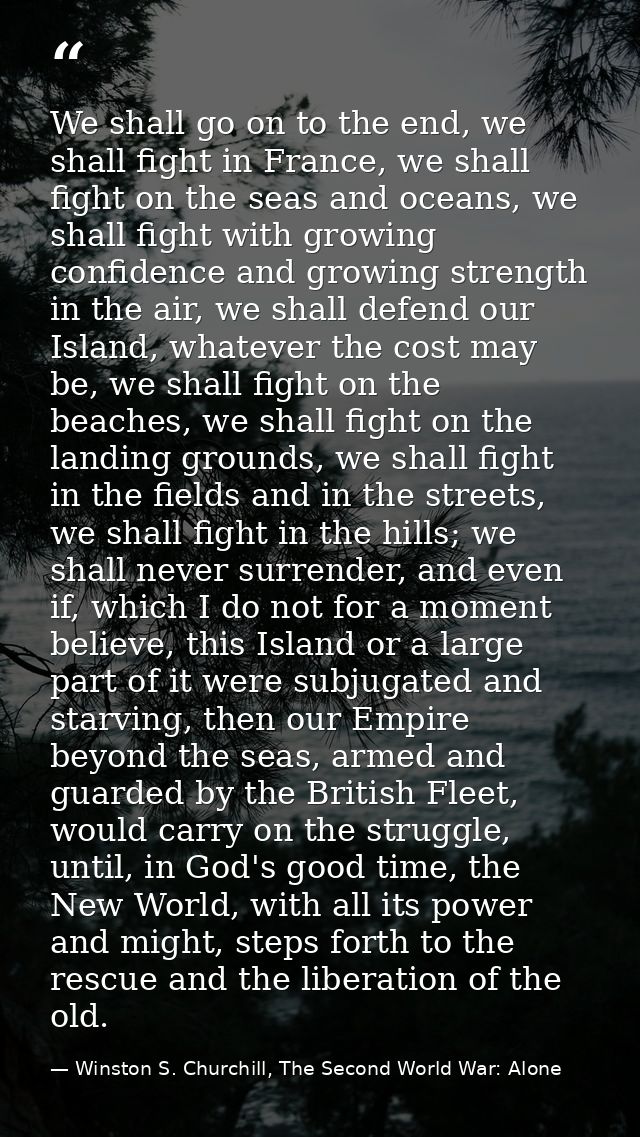 We shall go on to the end, we shall fight in France, we shall fight on the seas and oceans, we shall fight with growing  — Winston S. Churchill, The Second World War: Alone