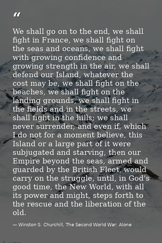 We shall go on to the end, we shall fight in France, we shall fight on the seas and oceans, we shall fight with growing  — Winston S. Churchill, The Second World War: Alone