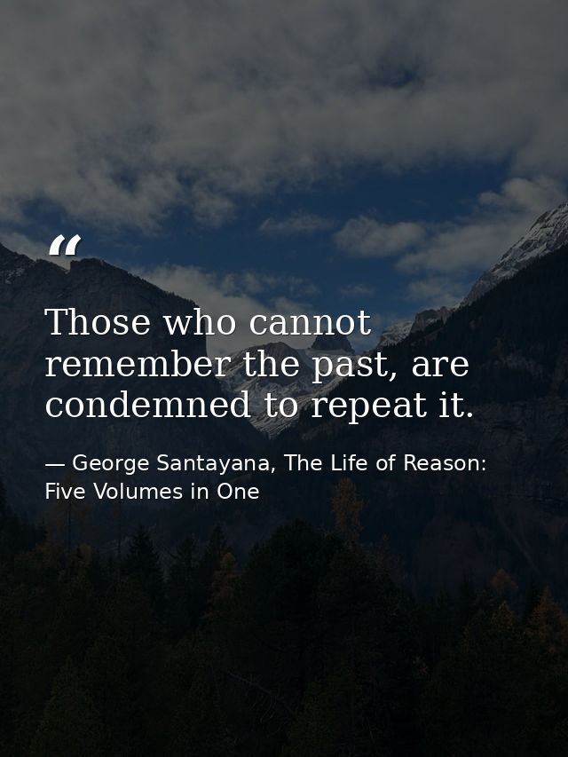 Those who cannot remember the past, are condemned to repeat it. — George Santayana, The Life of Reason: Five Volumes in One