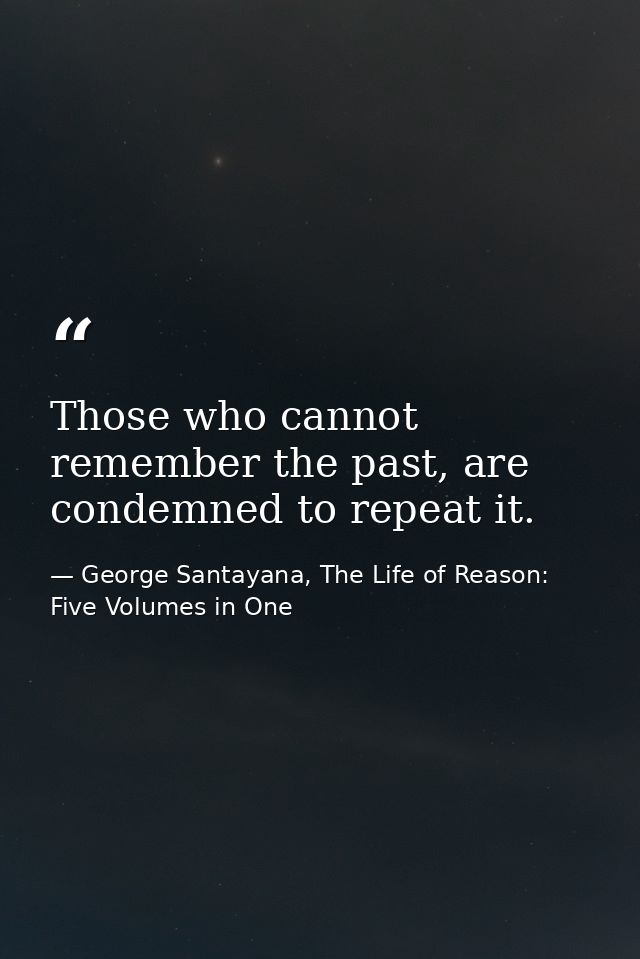 Those who cannot remember the past, are condemned to repeat it. — George Santayana, The Life of Reason: Five Volumes in One
