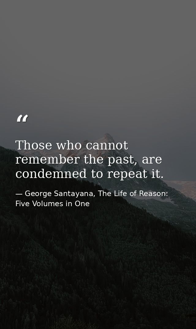 Those who cannot remember the past, are condemned to repeat it. — George Santayana, The Life of Reason: Five Volumes in One
