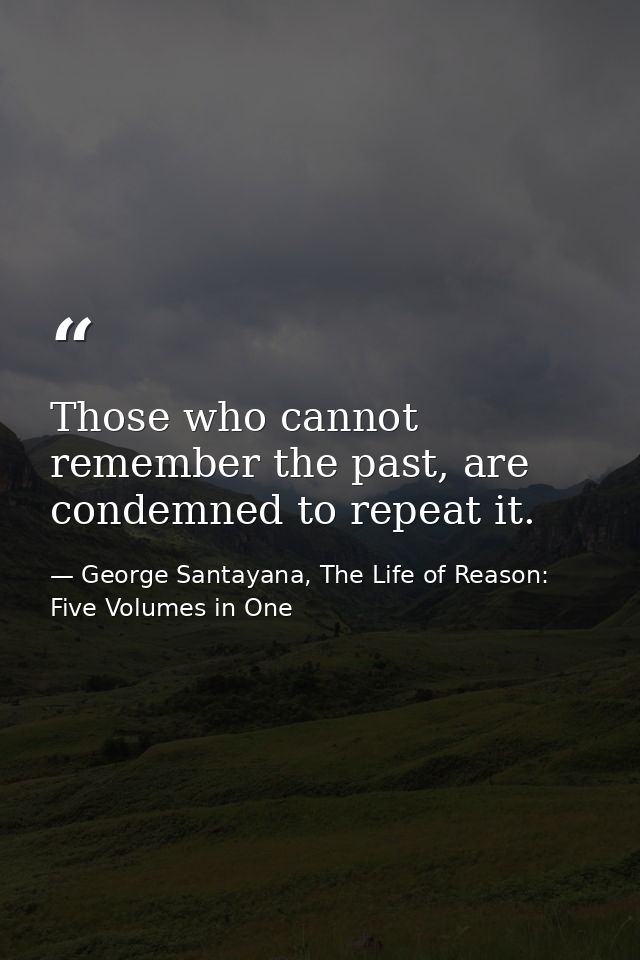 Those who cannot remember the past, are condemned to repeat it. — George Santayana, The Life of Reason: Five Volumes in One