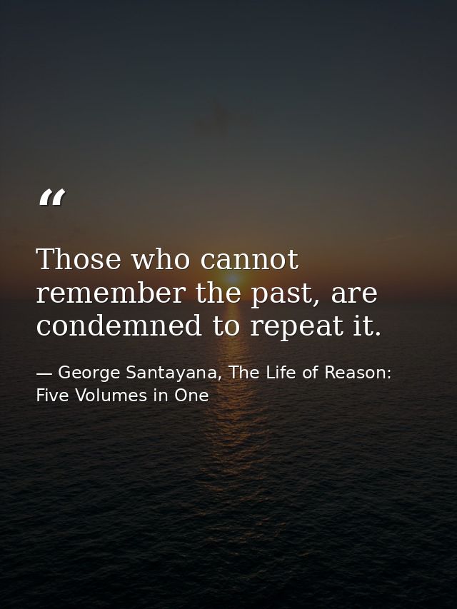 Those who cannot remember the past, are condemned to repeat it. — George Santayana, The Life of Reason: Five Volumes in One