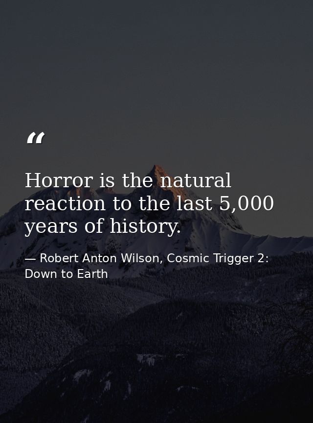 Horror is the natural reaction to the last 5,000 years of history. — Robert Anton Wilson, Cosmic Trigger 2: Down to Earth