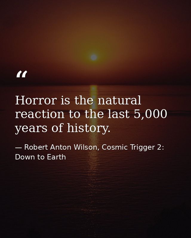 Horror is the natural reaction to the last 5,000 years of history. — Robert Anton Wilson, Cosmic Trigger 2: Down to Earth