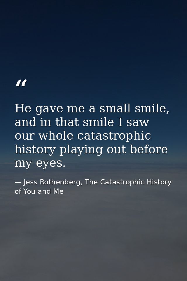 He gave me a small smile, and in that smile I saw our whole catastrophic history playing out before my eyes. — Jess Rothenberg, The Catastrophic History of You and Me