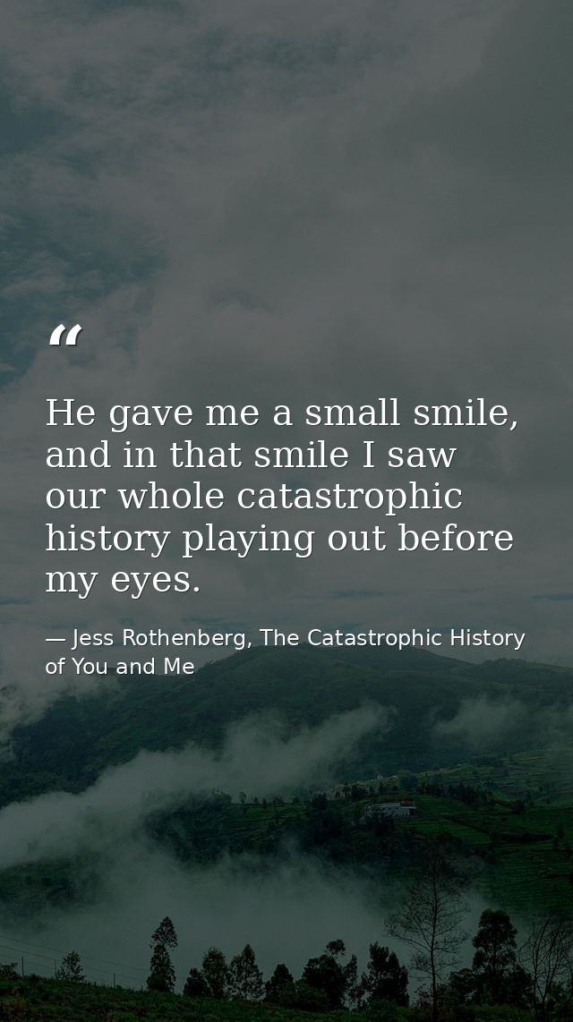 He gave me a small smile, and in that smile I saw our whole catastrophic history playing out before my eyes. — Jess Rothenberg, The Catastrophic History of You and Me