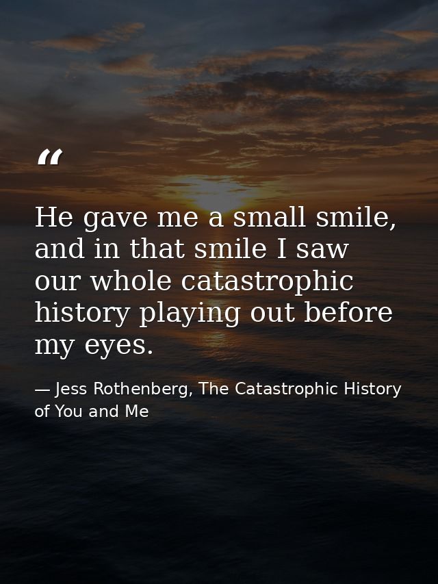 He gave me a small smile, and in that smile I saw our whole catastrophic history playing out before my eyes. — Jess Rothenberg, The Catastrophic History of You and Me