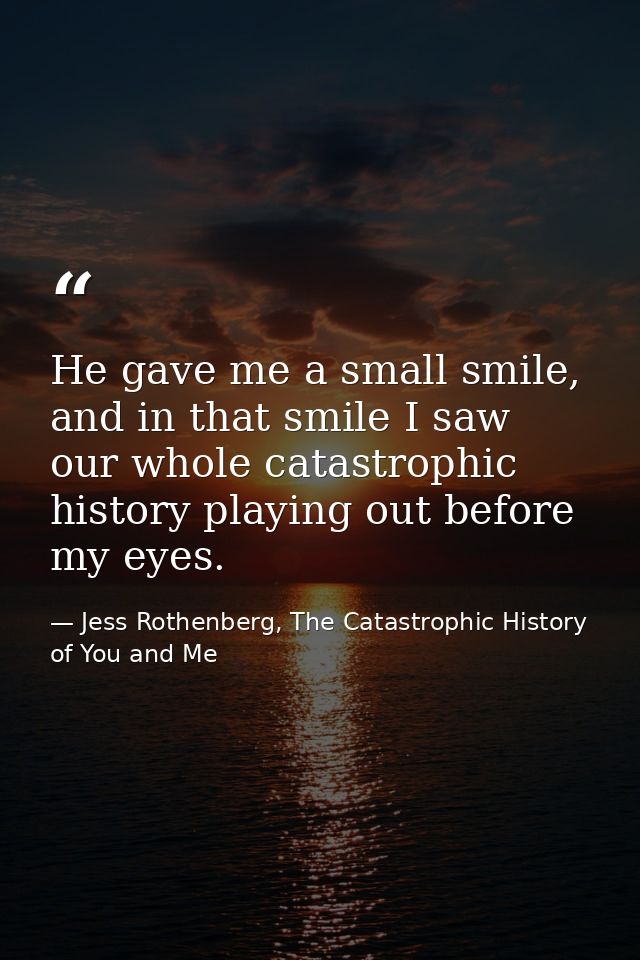 He gave me a small smile, and in that smile I saw our whole catastrophic history playing out before my eyes. — Jess Rothenberg, The Catastrophic History of You and Me