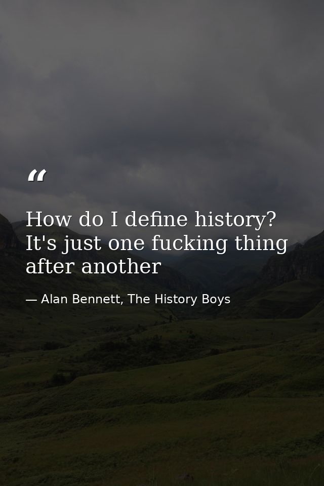 How do I define history? It's just one fucking thing after another — Alan Bennett, The History Boys