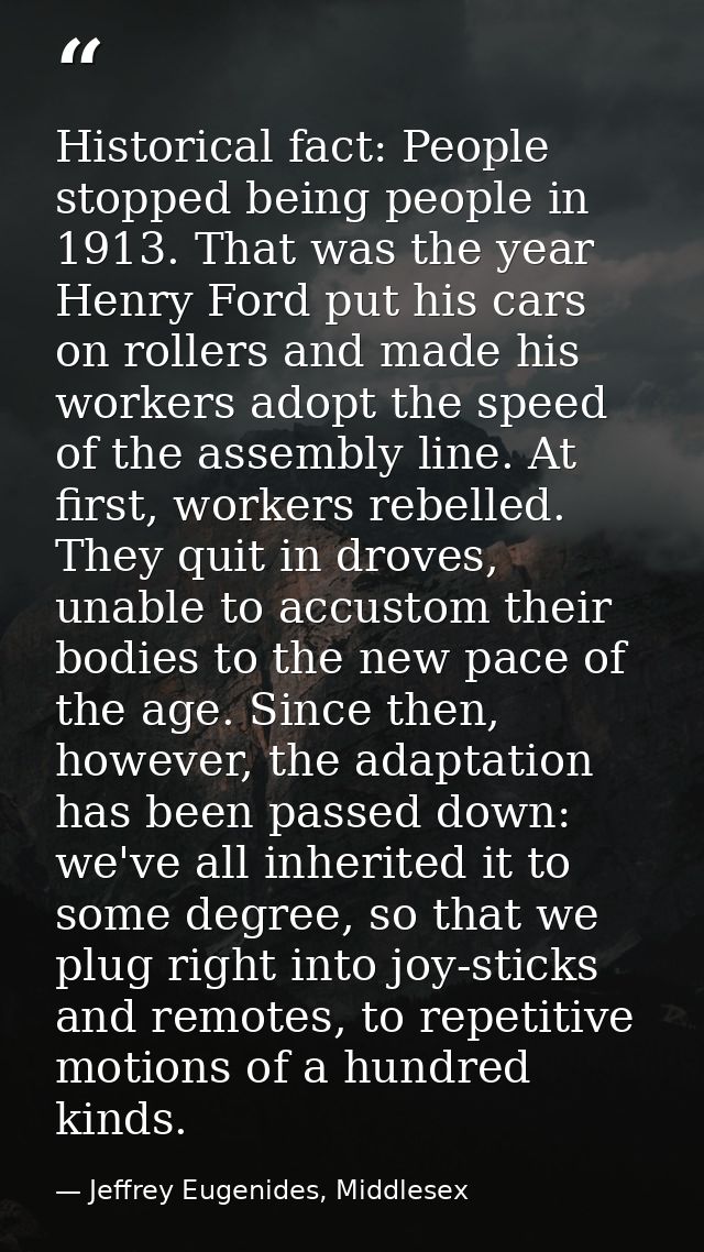 Historical fact: People stopped being people in 1913. That was the year Henry Ford put his cars on rollers and made his  — Jeffrey Eugenides, Middlesex