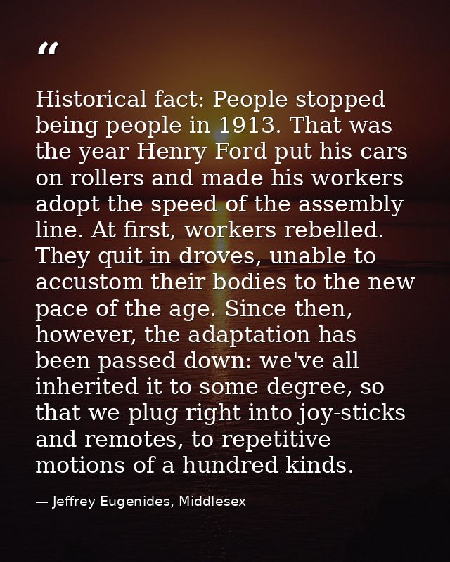 Historical fact: People stopped being people in 1913. That was the year Henry Ford put his cars on rollers and made his  — Jeffrey Eugenides, Middlesex