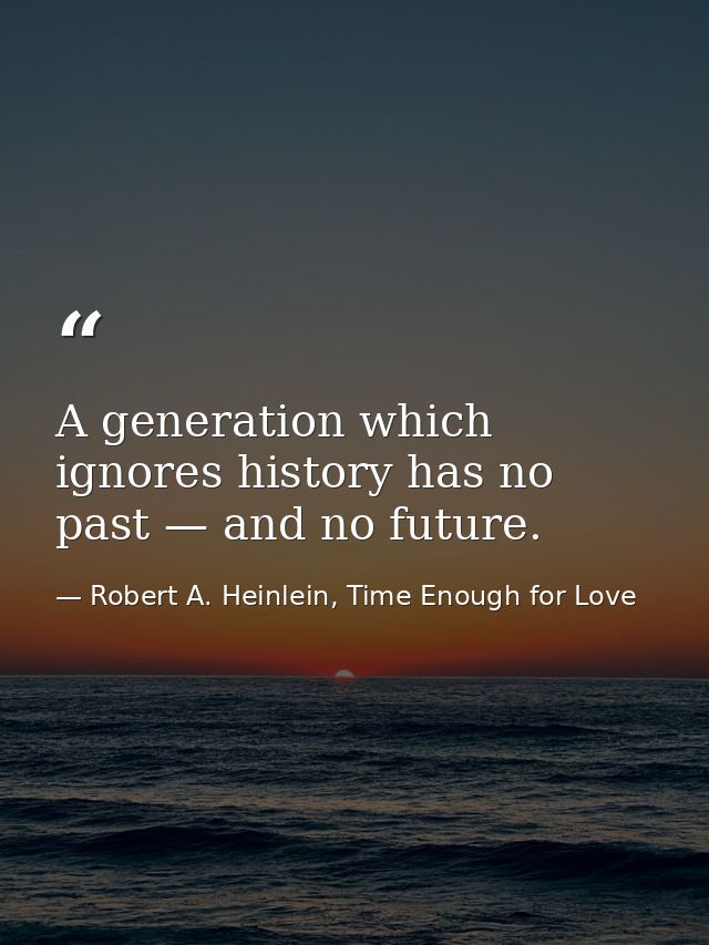 A generation which ignores history has no past — and no future. — Robert A. Heinlein, Time Enough for Love