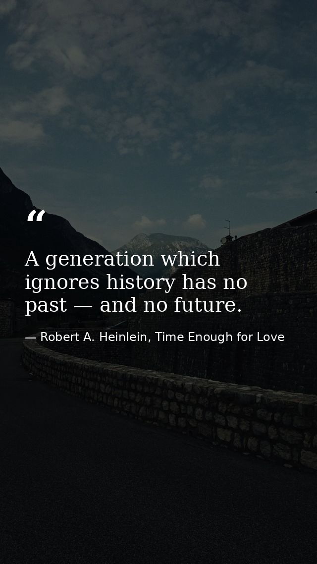 A generation which ignores history has no past — and no future. — Robert A. Heinlein, Time Enough for Love