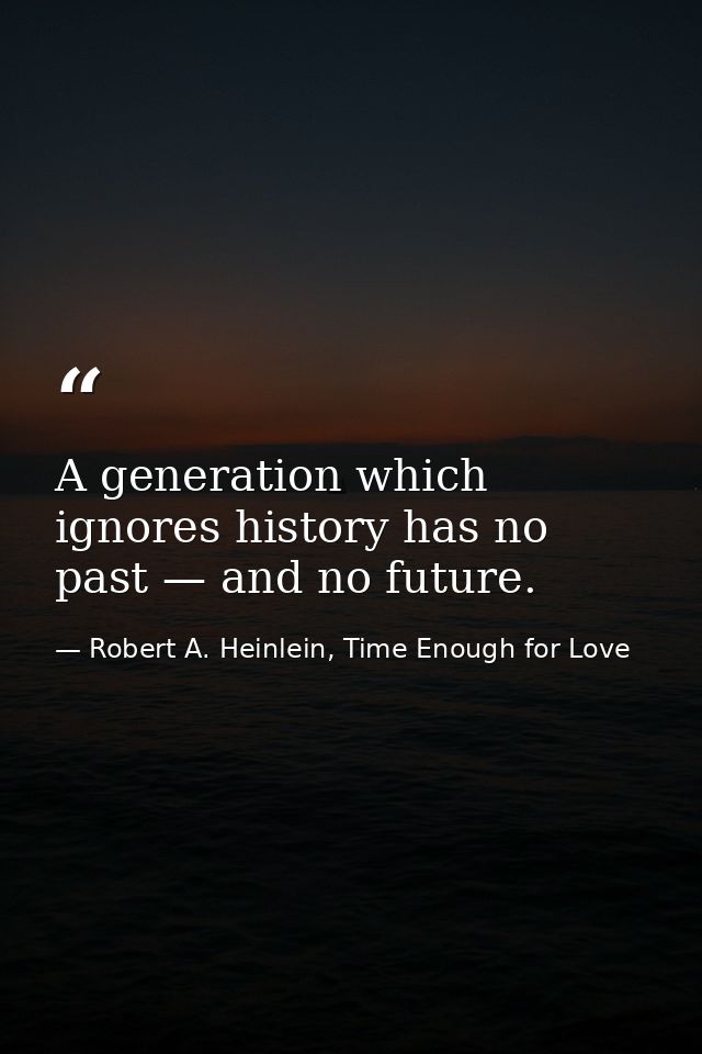 A generation which ignores history has no past — and no future. — Robert A. Heinlein, Time Enough for Love